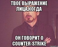 твое выражение лица,когда он говорит о counter-strike