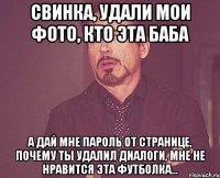 свинка, удали мои фото, кто эта баба а дай мне пароль от странице, почему ты удалил диалоги, мне не нравится эта футболка...