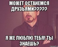 может останемся друзьями??? я же люблю тебя! ты знаешь?