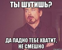 ты шутишь? да ладно тебе хватит, не смешно