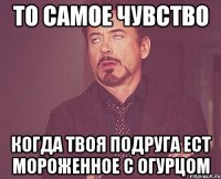 то самое чувство когда твоя подруга ест мороженное с огурцом