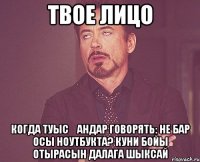 твое лицо когда туысқандар говорять: не бар осы ноутбукта? куни бойы отырасын далага шыксай