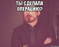 ты сделала операцию? 