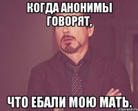 когда анонимы говорят, что ебали мою мать.