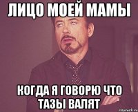 лицо моей мамы когда я говорю что тазы валят