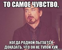 то самое чувство, когда родной пытается доказать, что он не тупой хуй