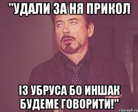 "удали за ня прикол із убруса бо иншак будеме говорити!"