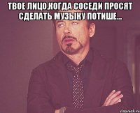 твое лицо,когда соседи просят сделать музыку потише... 