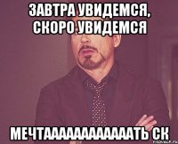 завтра увидемся, скоро увидемся мечтаааааааааааать ск
