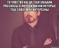 то чувство когда тебя заебали рассказы о личной жизни которые тебе совсем не интересны 