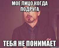 мое лицо,когда подруга тебя не понимает