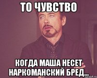 то чувство когда маша несет наркоманский бред...