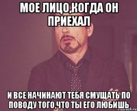 мое лицо,когда он приехал и все начинают тебя смущать по поводу того,что ты его любишь