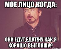 мое лицо,когда: они едут,едут!ну как я хорошо выгляжу?