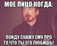 мое лицо,когда: пойду скажу ему про то,что ты его любишь!