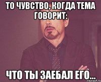 то чувство, когда тема говорит: что ты заебал его...