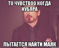 то чувствоо когда нубяра пытается найти маяк