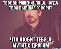 твое выражение лица, когда твоя бывшая говорит что любит тебя, а мутит с другим