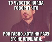 то чувство когда говорят что рок гавно, хотя ни разу его не слушали.