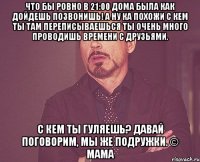 что бы ровно в 21:00 дома была как дойдешь позвонишь! а ну ка похожи с кем ты там переписываешься ты очень много проводишь времени с друзьями. с кем ты гуляешь? давай поговорим, мы же подружки. © мама