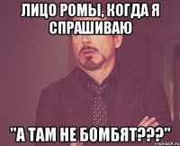 лицо ромы, когда я спрашиваю "а там не бомбят???"