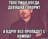 твое лицо когда девушка говорит а вдруг все пропадет с компа?