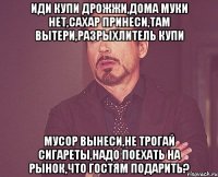 иди купи дрожжи,дома муки нет,сахар принеси,там вытери,разрыхлитель купи мусор вынеси,не трогай сигареты,надо поехать на рынок,что гостям подарить?