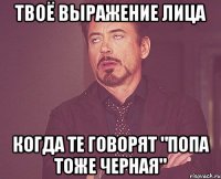 твоё выражение лица когда те говорят "попа тоже черная"