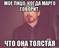 мое лицо, когда марго говорит, что она толстая