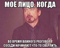 моё лицо, когда во время важного разговора соседи начинают что-то сверлить