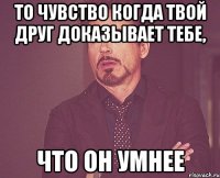 то чувство когда твой друг доказывает тебе, что он умнее