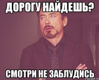 дорогу найдешь? смотри не заблудись