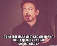  а она тебе дала уже? сиськи норм? минет делает? на онал согласилась?