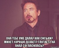  она тебе уже дала? как сиськи? минет хорошо делает? глотает? на анал согласилась?