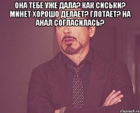 она тебе уже дала? как сиськи? минет хорошо делает? глотает? на анал согласилась? 