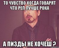 то чувство когда говарят что реп лучше рока а пизды не хочеш ?