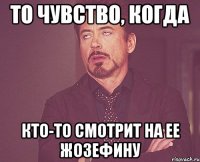 то чувство, когда кто-то смотрит на ее жозефину