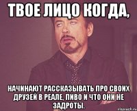 твое лицо когда, начинают рассказывать про своих друзей в реале, пиво и что они не задроты.