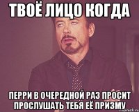 твоё лицо когда перри в очередной раз просит прослушать тебя её призму