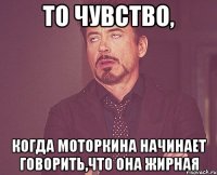 то чувство, когда моторкина начинает говорить,что она жирная