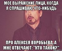 мое выражение лица, когда я спрашиваю что-нибудь про алексея воробьева, а мне отвечают: "кто такой?"