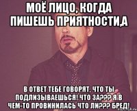 моё лицо, когда пишешь приятности,а в ответ тебе говорят, что ты подлизываешься! что за??? я в чем-то провинилась что ли??? бред!