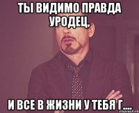 ты видимо правда уродец, и все в жизни у тебя г....