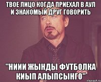 твое лицо когда приехал в аул и знакомый друг говорить "ниии жынды футболка киып алыпсынго"