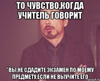 то чувство,когда учитель говорит "вы,не сдадите экзамен по моему предмету,если не выучите его