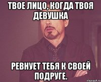 твое лицо, когда твоя девушка ревнует тебя к своей подруге.