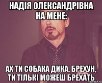 надія олександрівна на мене: ах ти собака дика. брехун, ти тількі можеш брехать