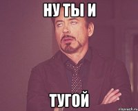 ну ты и тугой