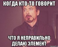 когда кто-то говорит что я неправильно делаю элемент