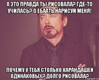 а это правда ты рисовала? где-то училась? о ебаать нарисуй меня! почему у тебя столько карандашей одинаковых? долго рисовала?